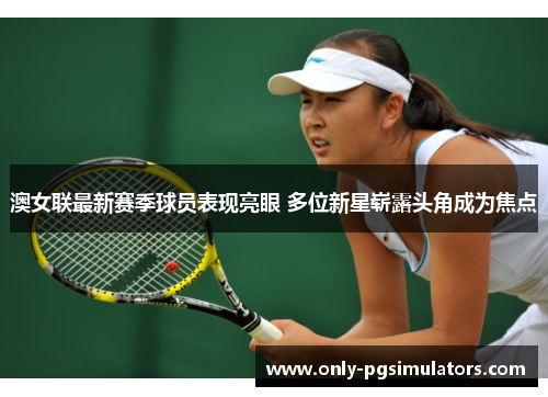 澳女联最新赛季球员表现亮眼 多位新星崭露头角成为焦点