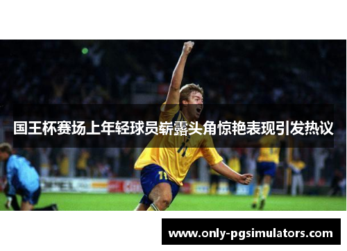 国王杯赛场上年轻球员崭露头角惊艳表现引发热议