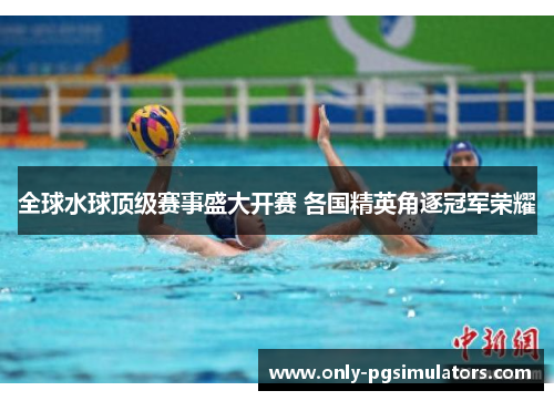全球水球顶级赛事盛大开赛 各国精英角逐冠军荣耀