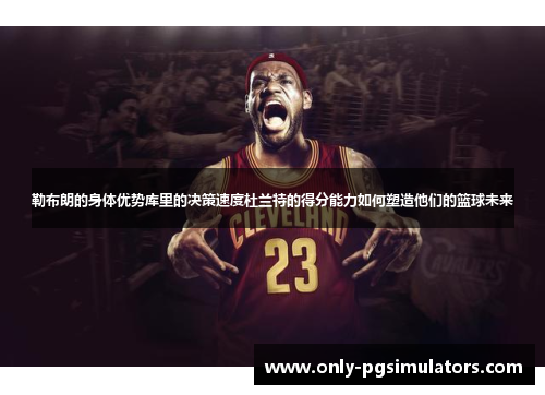 勒布朗的身体优势库里的决策速度杜兰特的得分能力如何塑造他们的篮球未来