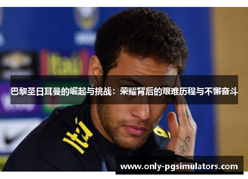 巴黎圣日耳曼的崛起与挑战：荣耀背后的艰难历程与不懈奋斗