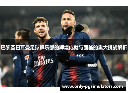 巴黎圣日耳曼足球俱乐部的辉煌成就与面临的重大挑战解析