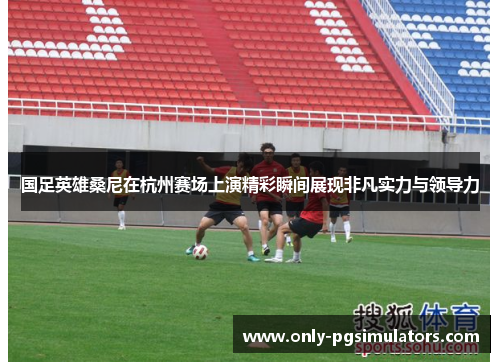 国足英雄桑尼在杭州赛场上演精彩瞬间展现非凡实力与领导力