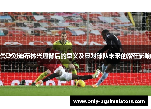 曼联对迪布林兴趣背后的意义及其对球队未来的潜在影响