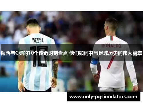 梅西与C罗的10个传奇时刻盘点 他们如何书写足球历史的伟大篇章