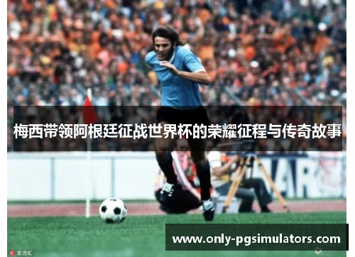 梅西带领阿根廷征战世界杯的荣耀征程与传奇故事