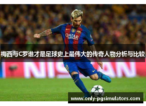 梅西与C罗谁才是足球史上最伟大的传奇人物分析与比较