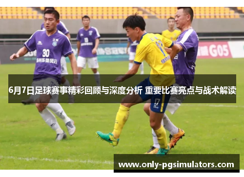 6月7日足球赛事精彩回顾与深度分析 重要比赛亮点与战术解读