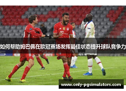 如何帮助姆巴佩在欧冠赛场发挥最佳状态提升球队竞争力