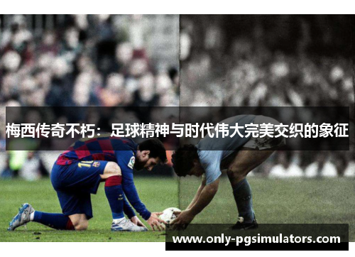 梅西传奇不朽：足球精神与时代伟大完美交织的象征
