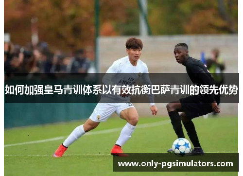 如何加强皇马青训体系以有效抗衡巴萨青训的领先优势
