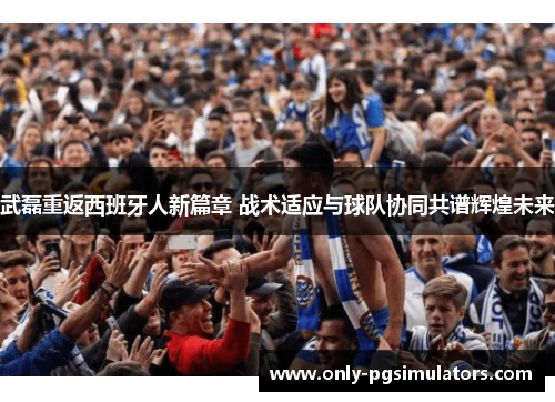 武磊重返西班牙人新篇章 战术适应与球队协同共谱辉煌未来