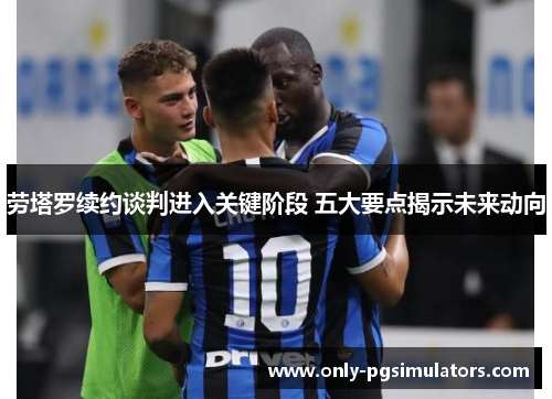 劳塔罗续约谈判进入关键阶段 五大要点揭示未来动向