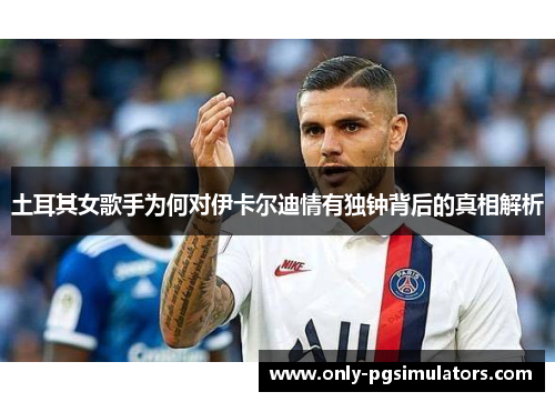 土耳其女歌手为何对伊卡尔迪情有独钟背后的真相解析