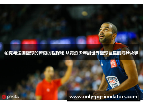 帕克与法国篮球的传奇历程探秘 从青涩少年到世界篮球巨星的成长故事