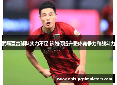 武磊直言球队实力不足 该如何提升整体竞争力和战斗力