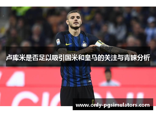 卢库米是否足以吸引国米和皇马的关注与青睐分析