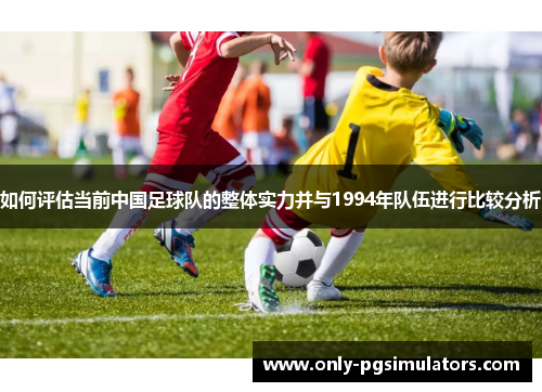 如何评估当前中国足球队的整体实力并与1994年队伍进行比较分析