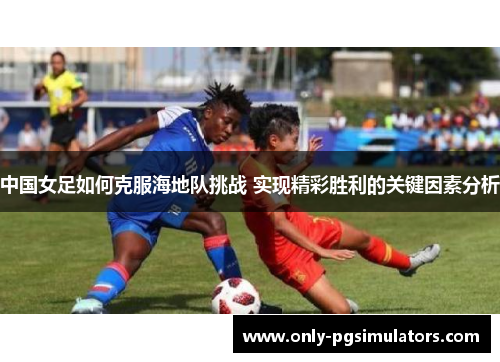 中国女足如何克服海地队挑战 实现精彩胜利的关键因素分析