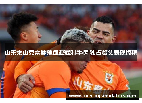 山东泰山克雷桑领跑亚冠射手榜 独占鳌头表现惊艳