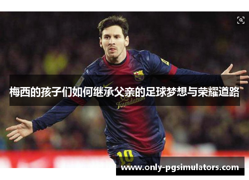 梅西的孩子们如何继承父亲的足球梦想与荣耀道路