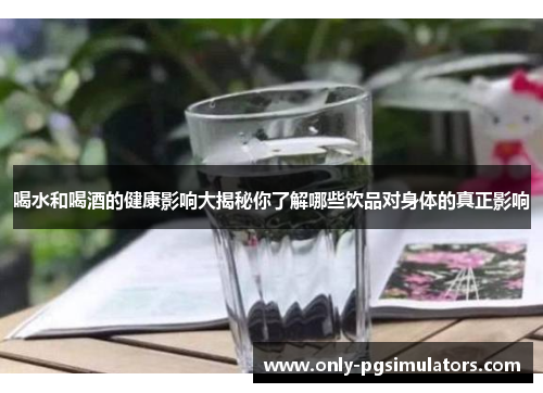 喝水和喝酒的健康影响大揭秘你了解哪些饮品对身体的真正影响