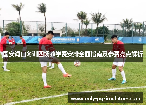 国安海口冬训四场教学赛安排全面指南及参赛亮点解析