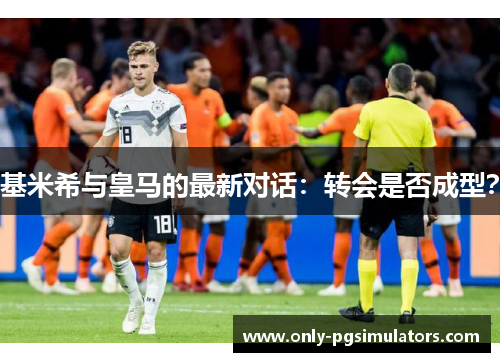 基米希与皇马的最新对话：转会是否成型？