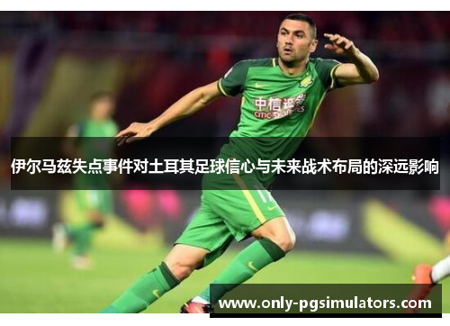 伊尔马兹失点事件对土耳其足球信心与未来战术布局的深远影响