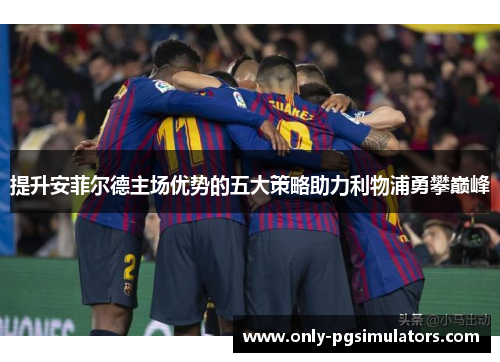 提升安菲尔德主场优势的五大策略助力利物浦勇攀巅峰