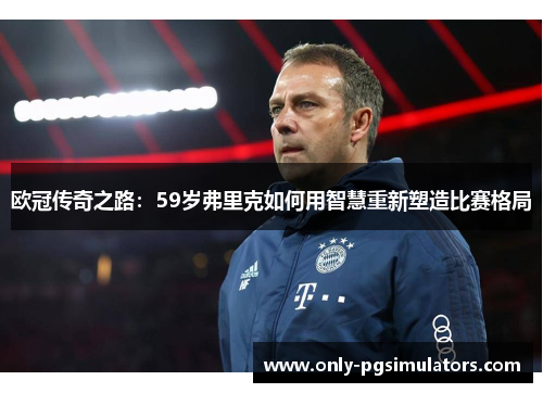 欧冠传奇之路：59岁弗里克如何用智慧重新塑造比赛格局