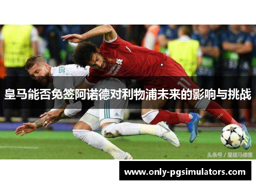 皇马能否免签阿诺德对利物浦未来的影响与挑战