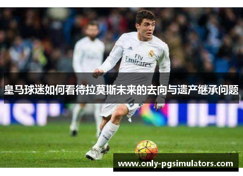 皇马球迷如何看待拉莫斯未来的去向与遗产继承问题