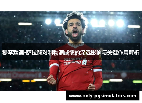 穆罕默德·萨拉赫对利物浦成绩的深远影响与关键作用解析