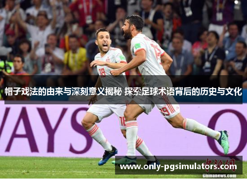 帽子戏法的由来与深刻意义揭秘 探索足球术语背后的历史与文化