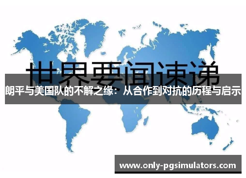 朗平与美国队的不解之缘：从合作到对抗的历程与启示