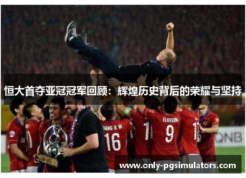 恒大首夺亚冠冠军回顾：辉煌历史背后的荣耀与坚持