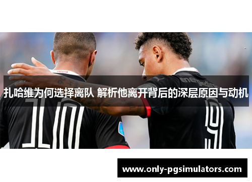 扎哈维为何选择离队 解析他离开背后的深层原因与动机