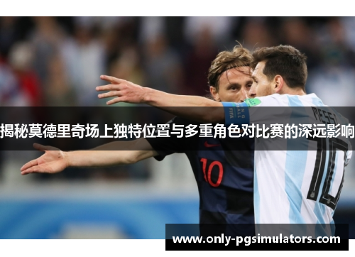 揭秘莫德里奇场上独特位置与多重角色对比赛的深远影响
