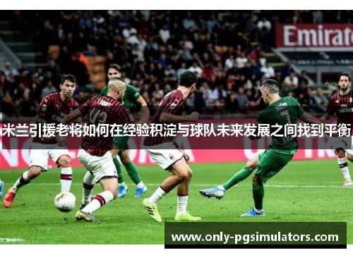 米兰引援老将如何在经验积淀与球队未来发展之间找到平衡