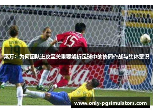 莱万：为何团队进攻至关重要解析足球中的协同作战与集体意识