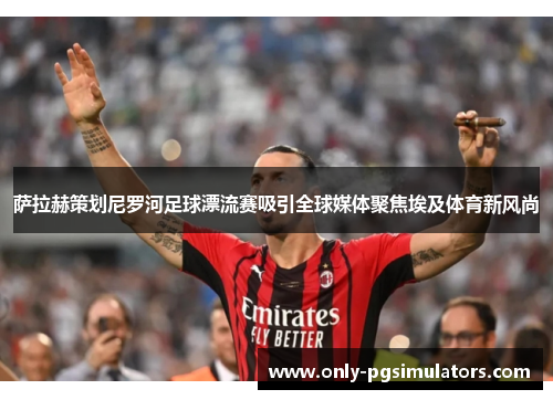 萨拉赫策划尼罗河足球漂流赛吸引全球媒体聚焦埃及体育新风尚