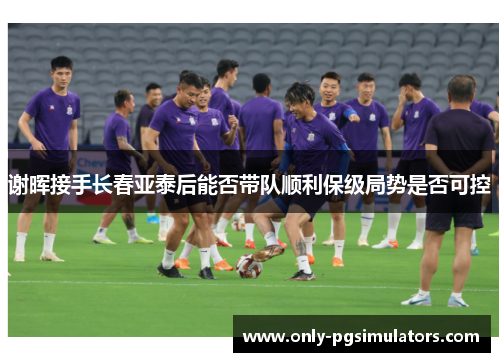 谢晖接手长春亚泰后能否带队顺利保级局势是否可控