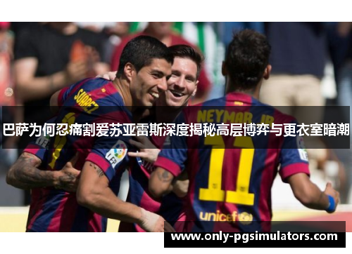 巴萨为何忍痛割爱苏亚雷斯深度揭秘高层博弈与更衣室暗潮