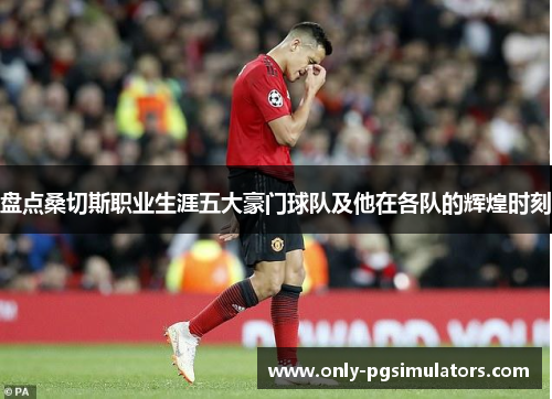 盘点桑切斯职业生涯五大豪门球队及他在各队的辉煌时刻