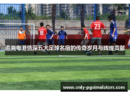 追溯粤港情深五大足球名宿的传奇岁月与辉煌贡献