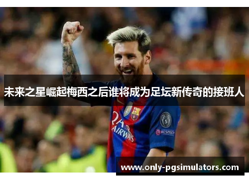未来之星崛起梅西之后谁将成为足坛新传奇的接班人