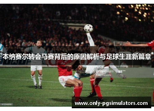 本纳赛尔转会马赛背后的原因解析与足球生涯新篇章